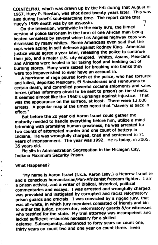 COINTELPRO, which was drawn up by the FBI dunng that August of 1967, Huey P. Newton, was shot dead twenty years later. This was also during Israel’s soul-searching time. The report came that Huey’s 1989 death was by an assassin.  On the television, worldwide in the early 90’s, the filmed version of police terrorism in the form of one African man being beaten senseless by several white Los Angeles highway cops was dismissed by many whites. Some Americans even said that the cops were acting in self-defense against Rodney King. American Justice would agree a year later, releasing the police to continue ‘their job, and a major U.S. ity erupted. Whites, Asians, Mexicans and Africans were hauled in for taking food and bedding out of burning stores. Many were seized for breaking into banks they were too impoverished to ever have an account in.  ‘A hurricane of rage poured forth at the police, who had tortured and killed, deported Mexicans, €1 Salvadorans and Hondurans to certain death, and controlled powerful cocaine shipments and sales forces (often informers afraid to be sent to prson) on the streets. It seemed almost like the 1960’s uprisings against injustice. That was the appearance on the surface, at least. There were 12,000 arrests. A popular map of the times noted that "slavery 1s back In effect.”  ‘But before the 20 year old Aaron Israel could gather the maturity needed to handie everything before him, utilize a mind brimming with promising human greatness, he was arrested for two counts of attempted murder and one count of battery in Indiana. He was wrongfully charged, tried and sentenced to 71 years of imprisonment. The year was 1992. He is today, in 2005, 35 years old.  He sits in Administration Segregation in the Michigan City, Indiana Maximum Security Prison.  What Happened?  “My name is Aaron Israel (f.k.a. Aaron Isby,) a Hebrew Israelite and a conscious humanitarian/Pan-Afrikanist freedom fighter. 1am a prison activist, and a writer of Biblical, historical, political commentaries and essays. 1 was arrested and wrongtully charged, was provoked and instigated by corrupted and racist reformatory prison guards and officials. 1 was convicted by a rigged jury, that ‘was all-white, in which jury members consisted of friends and kin to either the judge, prosecutor, reformatory guards 8/or witnesses who testified for the state. My trial attomey was incompetent and lacked sufficent resources necessary for a skilled defense.. Subsequently...sentenced to forty years on count one, thirty years on count two and one year on count three. Even 
